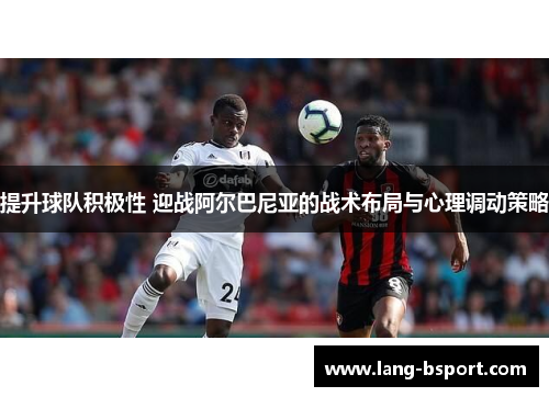 提升球队积极性 迎战阿尔巴尼亚的战术布局与心理调动策略
